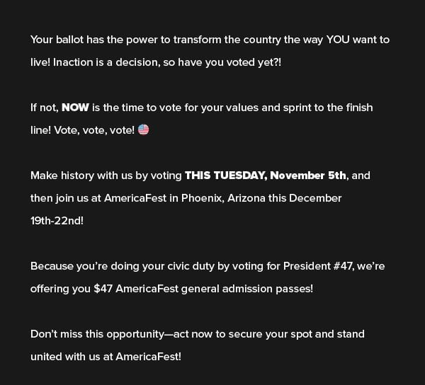 Your ballot has the power to transform the country the way YOU want to live! Inaction is a decision, so have you voted yet?!    If not, NOW is the time to vote your values and sprint to the finish line! Vote, vote, vote! 🇺🇸   Make history with us by voting THIS TUESDAY, November 5th, and then join us at AmericaFest in Phoenix, Arizona this December 19th-22nd!