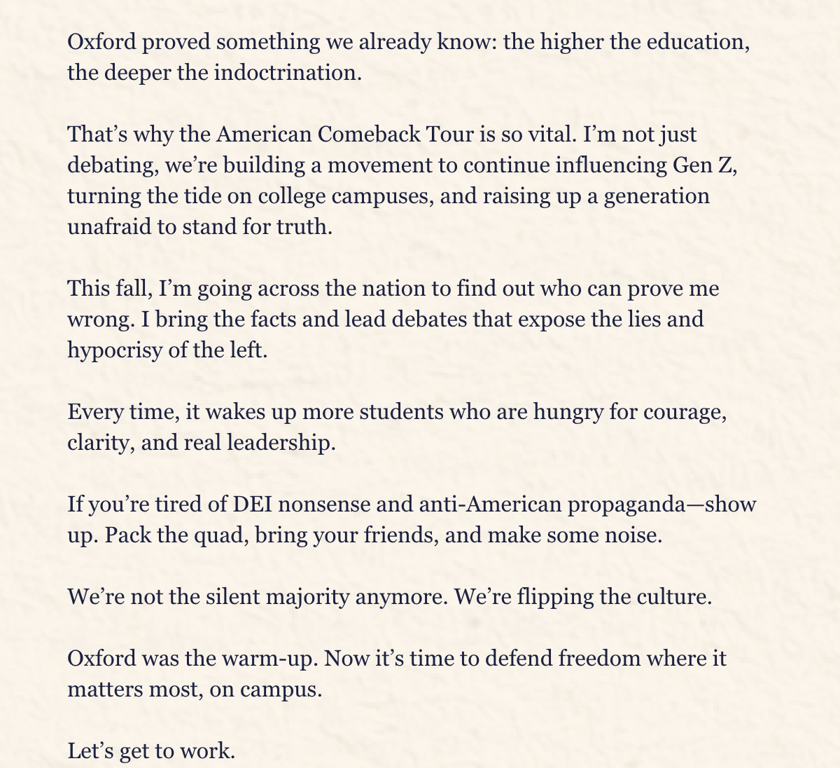 Oxford proved something we already know: the higher the education, the deeper the indoctrination.That’s why the American Comeback Tour is so vital. I’m not just debating, we’re building a movement to continue influencing Gen Z, turning the tide on college campuses, and raising up a generation unafraid to stand for truth.This fall, I’m going across the nation to find out who can prove me wrong. I bring the facts and lead debates that expose the lies and hypocrisy of the left. Every time, it wakes up more students who are hungry for courage, clarity, and real leadership.If you’re tired of DEI nonsense and anti-American propaganda—show up.Pack the quad, bring your friends, and make some noise.We’re not the silent majority anymore. We’re flipping the culture.Oxford was the warm-up. Now it’s time to defend freedom where it matters most, on campus. Let’s get to work.