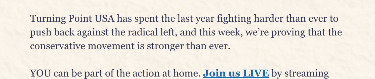 Turning Point USA has spent the last year fighting harder than ever to push back against the radical left, and this week, we’re proving that the conservative movement is stronger than ever.  YOU can be part of the action at home. Join us LIVE by streaming online and checking out the agenda!  The fight to take back our country is just beginning—are you ready?