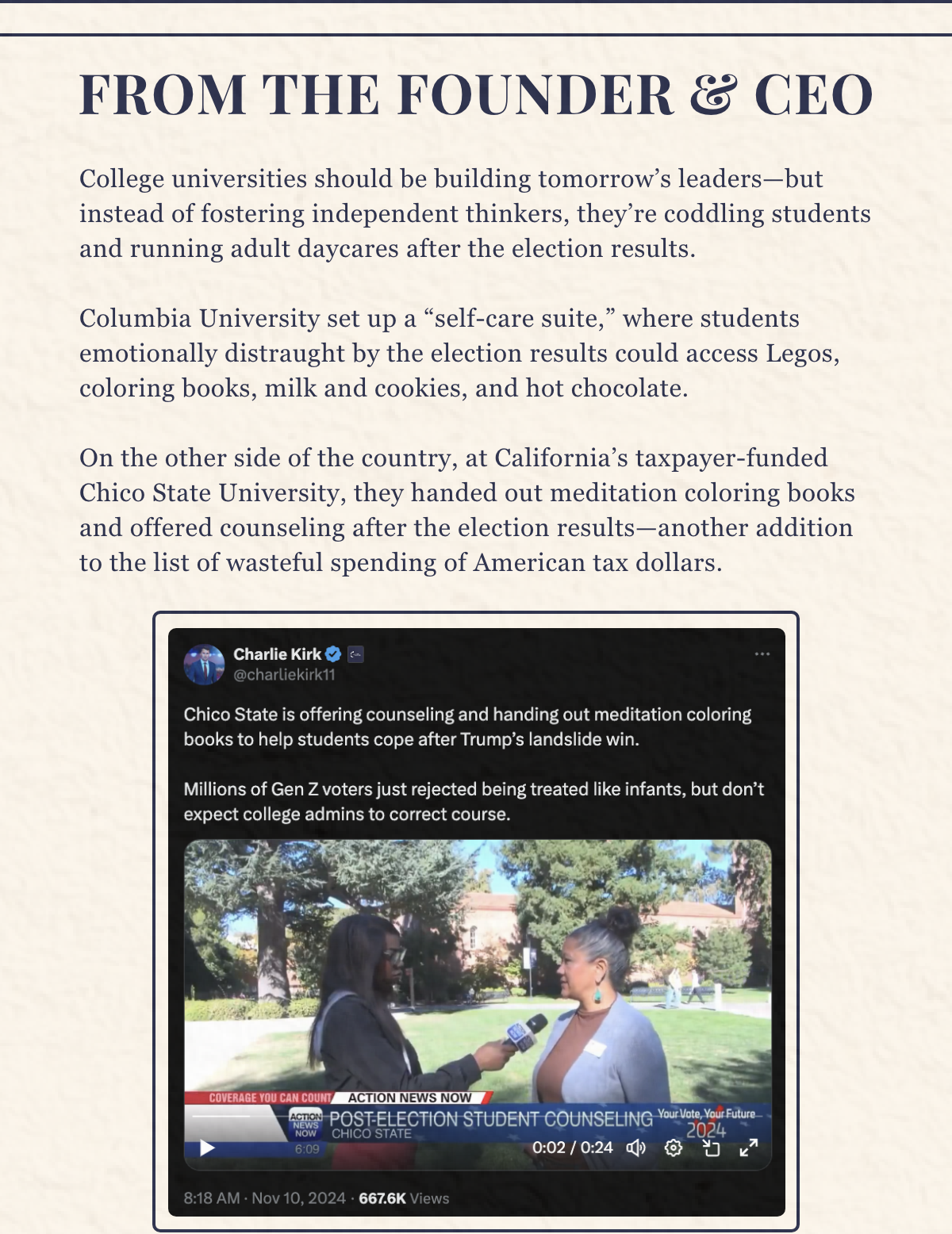 College universities should be building tomorrow’s leaders—but instead of fostering independent thinkers, they’re coddling students and running adult daycares after the election results. Columbia University set up a “self-care suite,” where students emotionally distraught by the election results could access Legos, coloring books, milk and cookies, and hot chocolate. Across the country, Chico State handed out meditation coloring books and offered counseling after the election results. Despite the efforts of these woke universities, Gen Z is rejecting this treatment. Many university students celebrated FREEDOM after the election results were announced. At Turning Point USA, we fight the culture head-on, and we’ve changed hearts and minds in the process. While the fight isn’t over and there’s much work to be done, we can confidently say the kids are alright.