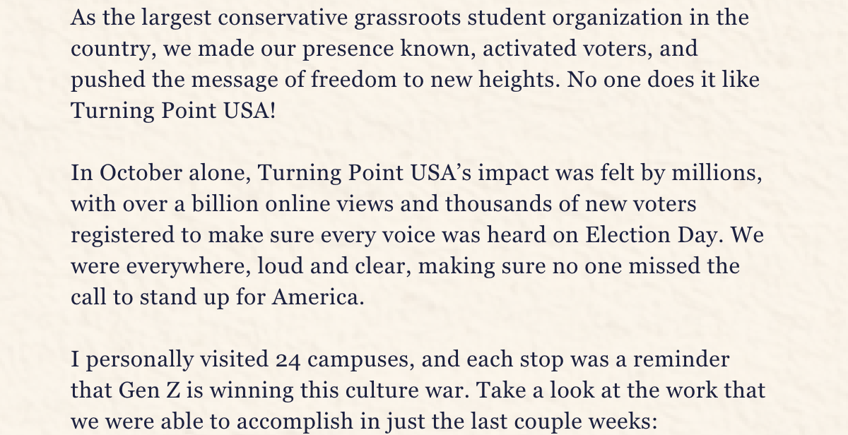 Thanks to the tireless dedication of young patriots across the country, Turning Point USA has shown that we are not just here to participate in culture; we’re here to lead it. As the largest conservative grassroots student organization in the country, we made our presence known, activated voters, and pushed the message of freedom to new heights. No one does it like Turning Point USA!  In October alone, Turning Point USA’s impact was felt by millions, with over a billion online views and thousands of new voters registered to make sure their voices were heard on Election Day. Our strategy worked—we were everywhere, loud and clear, making sure no one missed the call to stand up for America. I personally visited 24 campuses, and each stop was a reminder that Gen Z is winning this culture war. Take a look at the work that was accomplish in just one week leading up to the election: