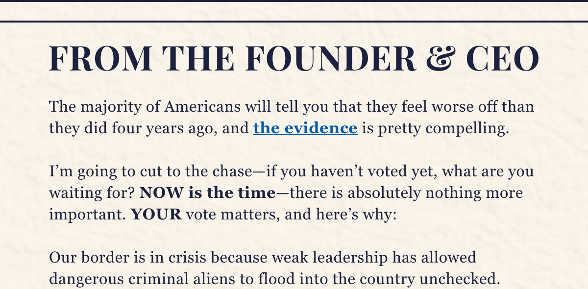 The majority of Americans will tell you that they feel worse off than they did four years ago, and the evidence is pretty compelling.  I’m going to cut to the chase—if you haven’t voted yet, what are you waiting for? NOW is the time—there is absolutely nothing more important. YOUR vote matters, and here’s why:  Our border is in crisis because weak leadership has allowed dangerous criminal aliens to flood into the country unchecked.