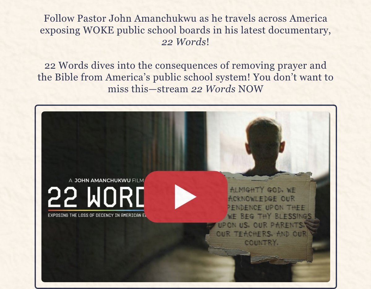 Follow Pastor John Amanchukwu as he travels across America exposing WOKE public school boards in his latest documentary, 22 Words!  22 Words dives into the consequences of removing prayer and the Bible from America’s public school system! You don’t want to miss this—stream 22 Words NOW