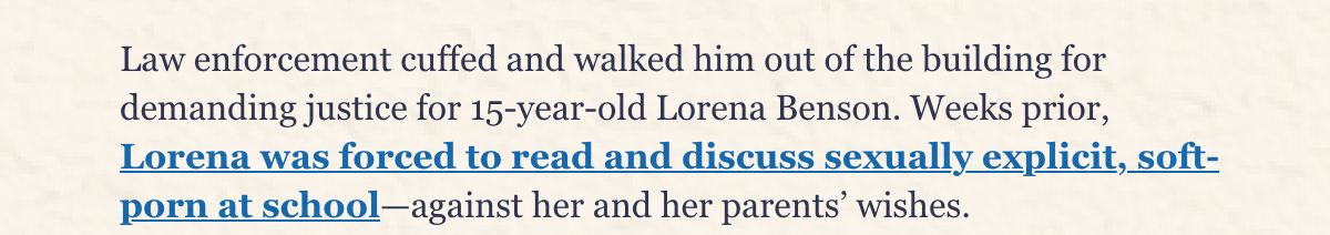 Law enforcement cuffed and walked him out of the building for demanding justice for 15-year-old Lorena Benson. Weeks prior, Lorena was forced to read and discuss sexually explicit, soft-porn at school—against her and her parents' wishes. 