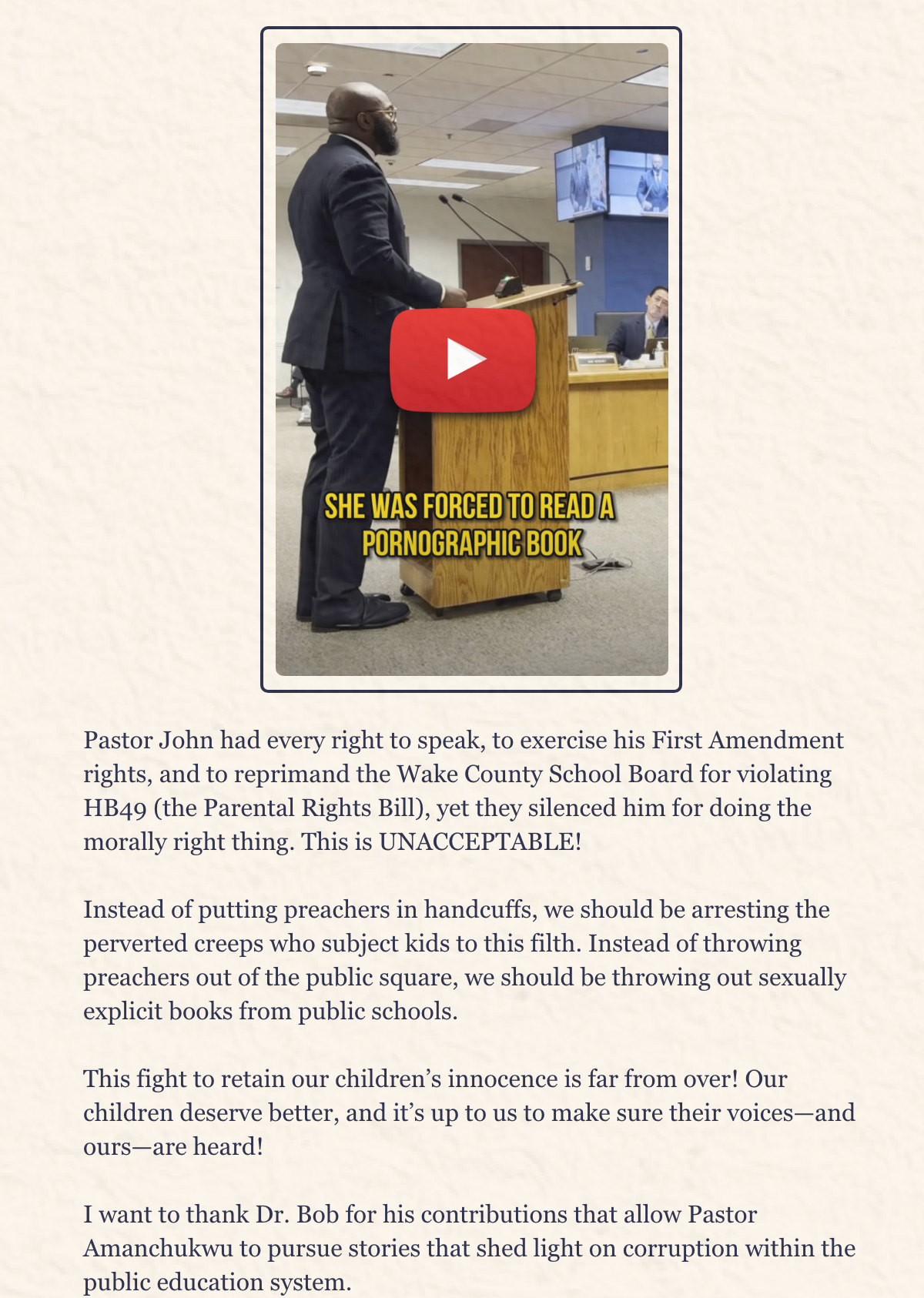 Pastor John had every right to speak, to exercise his First Amendment rights, and to reprimand the Wake County School Board for violating HB49 (the Parental Rights Bill), yet they silenced him for doing the morally right thing. This is UNACCEPTABLE!  Instead of putting preachers in handcuffs, we should be arresting the perverted creeps who subject kids to this filth. Instead of throwing preachers out of the public square, we should be throwing out sexually explicit books from public schools.    This fight to retain our children's innocence is far from over! Our children deserve better, and it’s up to us to make sure their voices—and ours—are heard!  I want to thank Dr. Bob for his contributions that allow Pastor Amanchukwu to pursue stories that shed light on corruption within the public education system.